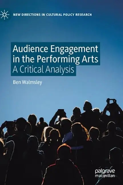 Audience Engagement in the Performing Arts : A Critical Analysis by Ben Walmsley