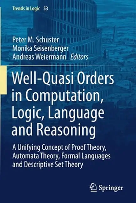 Well-Quasi Orders in Computation, Logic, Language and Reasoning: A Unifying Concept of Proof Theory, Automata Theory, Formal Languages and Descriptive by Peter M. Schuster