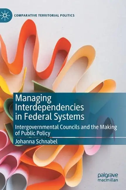 Managing Interdependencies in Federal Systems: Intergovernmental Councils and the Making of Public Policy by Johanna Schnabel