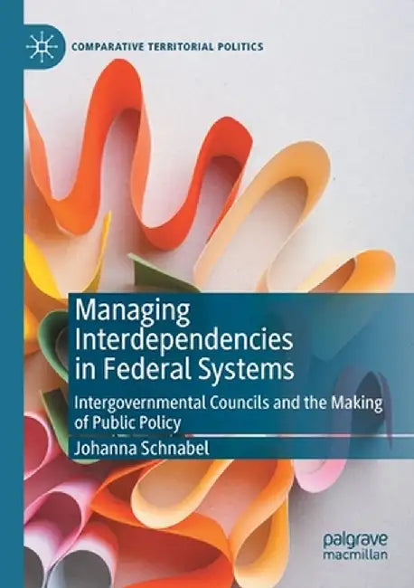 Managing Interdependencies in Federal Systems: Intergovernmental Councils and the Making of Public Policy by Johanna Schnabel