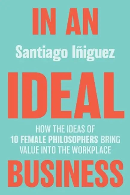 In an Ideal Business: How the Ideas of 10 Female Philosophers Bring Value into the Workplace by Santiago Iñiguez