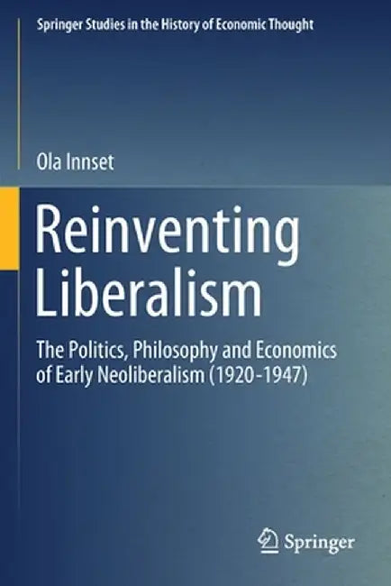 Reinventing Liberalism: The Politics, Philosophy and Economics of Early Neoliberalism (1920-1947) by Ola Innset
