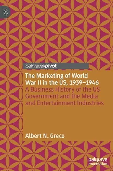 The Marketing of World War II in the Us, 1939-1946: A Business History of the Us Government and the Media and Entertainment Industries by Albert N. Greco