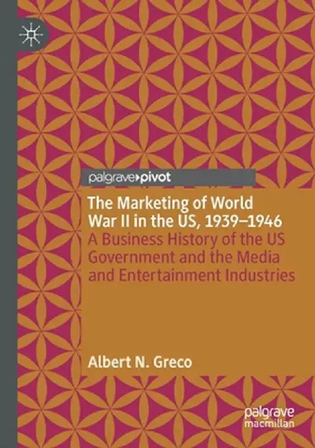 The Marketing of World War II in the Us, 1939-1946: A Business History of the Us Government and the Media and Entertainment Industries by Albert N. Greco