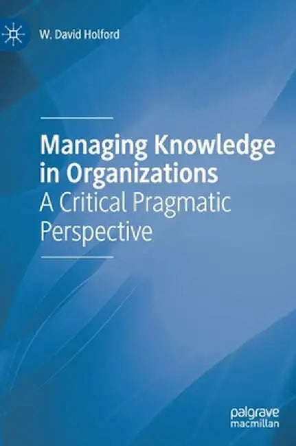 Managing Knowledge in Organizations: A Critical Pragmatic Perspective by W. David Holford