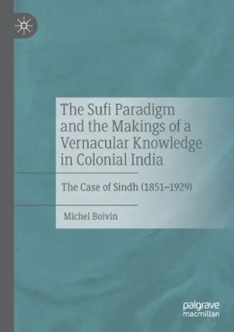The Sufi Paradigm and the Makings of a Vernacular Knowledge in Colonial India: The Case of Sindh (1851-1929) by Michel Boivin