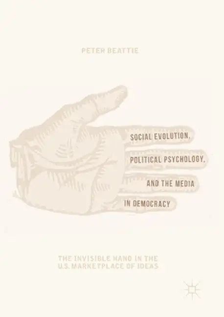 Social Evolution, Political Psychology, and the Media in Democracy: The Invisible Hand in the U.S. Marketplace of Ideas by Peter Beattie