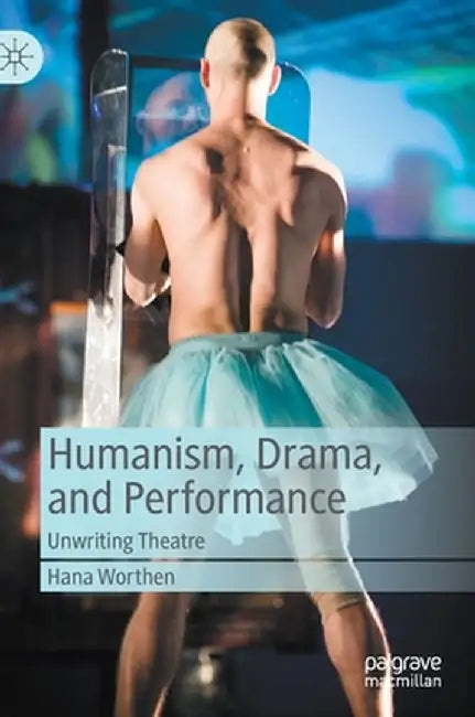 Humanism, Drama, and Performance: Unwriting Theatre by Hana Worthen