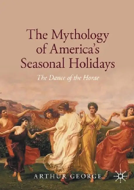 The Mythology of America's Seasonal Holidays: The Dance of the Horae by Arthur George