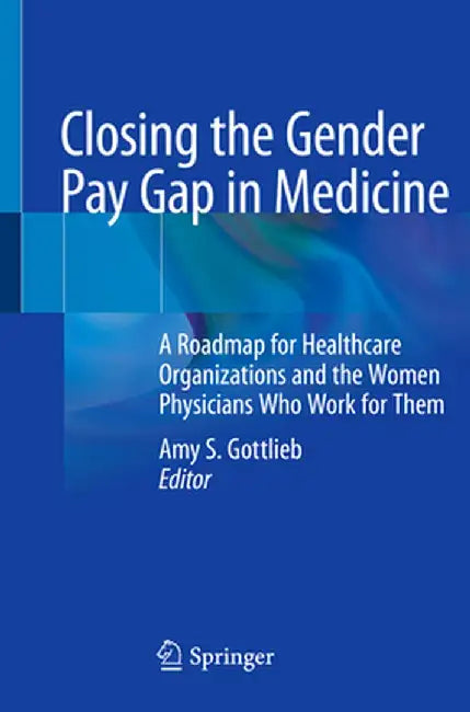 Closing the Gender Pay Gap in Medicine: A Roadmap for Healthcare Organizations and the Women Physicians Who Work for Them by Amy S. Gottlieb MD Facp