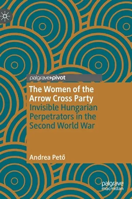 The Women of the Arrow Cross Party: Invisible Hungarian Perpetrators in the Second World War by Andrea Pető
