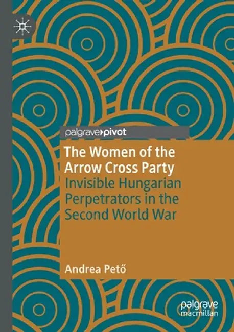 The Women of the Arrow Cross Party: Invisible Hungarian Perpetrators in the Second World War by Andrea Pető