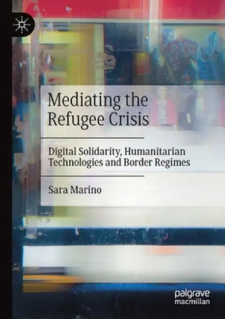 Mediating the Refugee Crisis: Digital Solidarity, Humanitarian Technologies and Border Regimes by Sara Marino