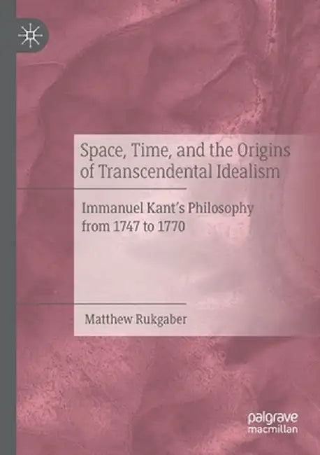Space, Time, and the Origins of Transcendental Idealism: Immanuel Kant's Philosophy from 1747 to 1770 by Matthew Rukgaber