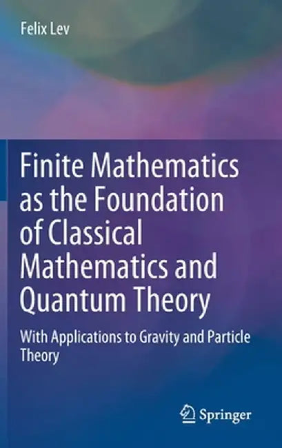 Finite Mathematics as the Foundation of Classical Mathematics and Quantum Theory: With Applications to Gravity and Particle Theory by Felix Lev