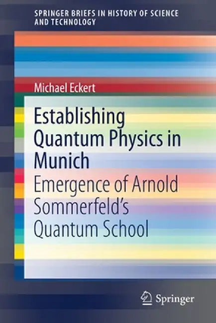 Establishing Quantum Physics in Munich: Emergence of Arnold Sommerfeld's Quantum School by Michael Eckert