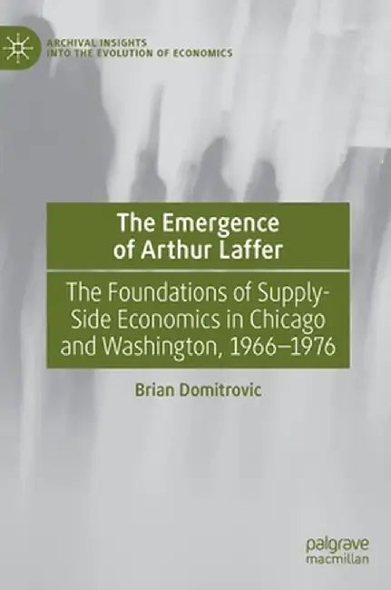 The Emergence of Arthur Laffer: The Foundations of Supply-Side Economics in Chicago and Washington, 1966-1976 by Brian Domitrovic