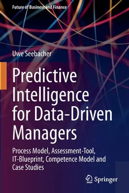 Predictive Intelligence for Data-Driven Managers: Process Model, Assessment-Tool, It-Blueprint, Competence Model and Case Studies by Uwe Seebacher