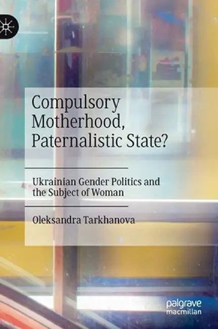 Compulsory Motherhood, Paternalistic State?: Ukrainian Gender Politics and the Subject of Woman by Oleksandra Tarkhanova