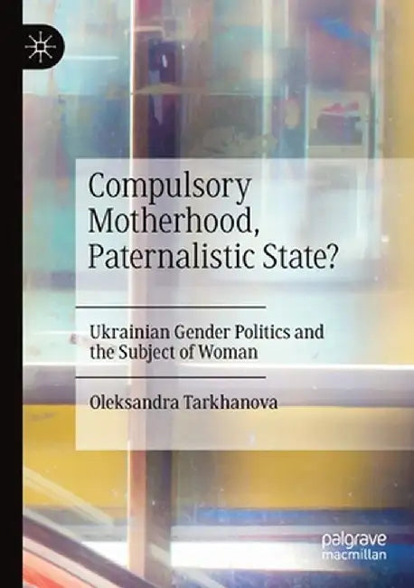 Compulsory Motherhood, Paternalistic State?: Ukrainian Gender Politics and the Subject of Woman by Oleksandra Tarkhanova