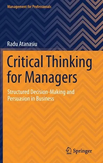 Critical Thinking for Managers: Structured Decision-Making and Persuasion in Business by Radu Atanasiu