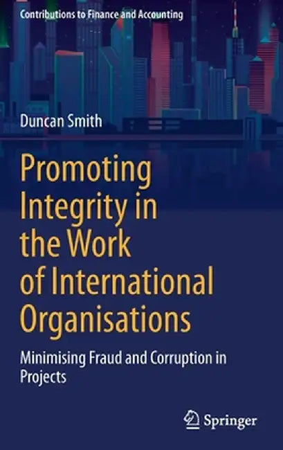 Promoting Integrity in the Work of International Organisations: Minimising Fraud and Corruption in Projects by Duncan Smith