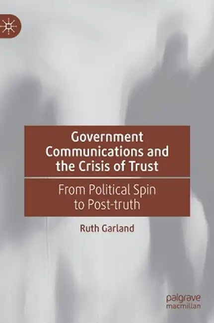 Government Communications and the Crisis of Trust: From Political Spin to Post-Truth by Ruth Garland