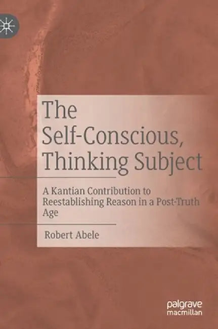 The Self-Conscious, Thinking Subject: A Kantian Contribution to Reestablishing Reason in a Post-Truth Age by Robert Abele