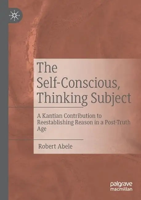 The Self-Conscious, Thinking Subject: A Kantian Contribution to Reestablishing Reason in a Post-Truth Age by Robert Abele
