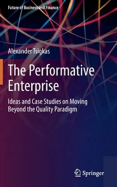 The Performative Enterprise: Ideas and Case Studies on Moving Beyond the Quality Paradigm by Alexander Tsigkas