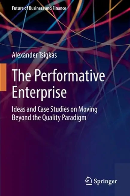 The Performative Enterprise: Ideas and Case Studies on Moving Beyond the Quality Paradigm by Alexander Tsigkas