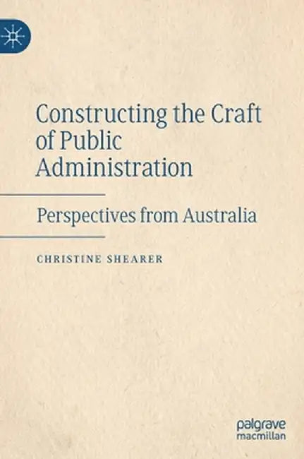 Constructing the Craft of Public Administration: Perspectives from Australia by Christine Shearer