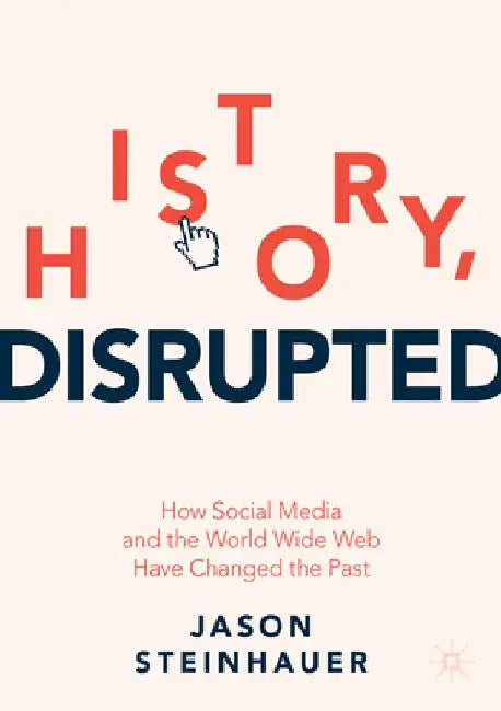 History, Disrupted: How Social Media and the World Wide Web Have Changed the Past by Jason Steinhauer