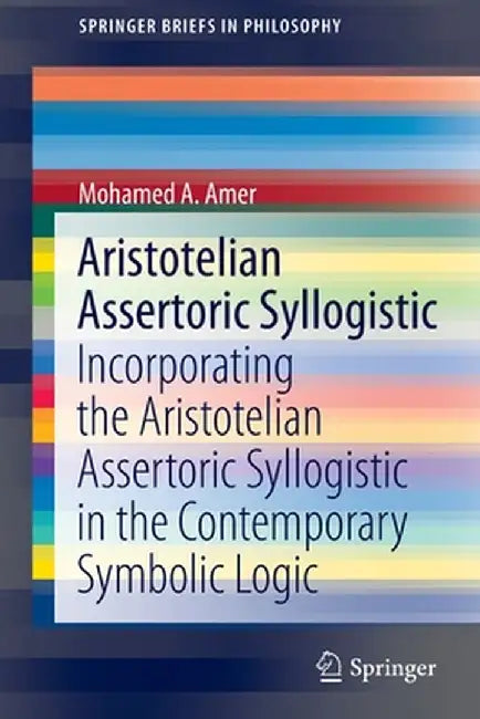 Aristotelian Assertoric Syllogistic: Incorporating the Aristotelian Assertoric Syllogistic in the Contemporary Symbolic Logic by Mohamed A. Amer