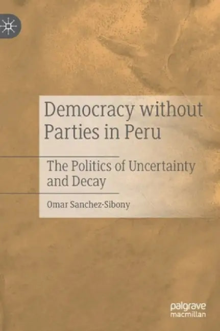 Democracy Without Parties in Peru: The Politics of Uncertainty and Decay by Omar Sanchez-Sibony