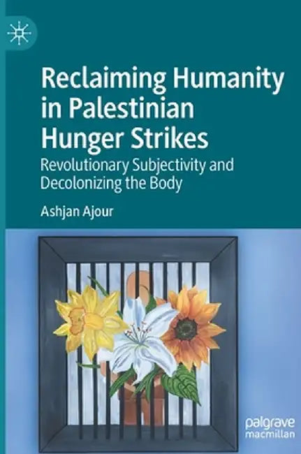 Reclaiming Humanity in Palestinian Hunger Strikes: Revolutionary Subjectivity and Decolonizing the Body by Ashjan Ajour