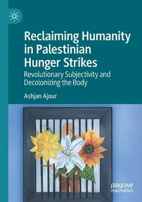 Reclaiming Humanity in Palestinian Hunger Strikes: Revolutionary Subjectivity and Decolonizing the Body by Ashjan Ajour