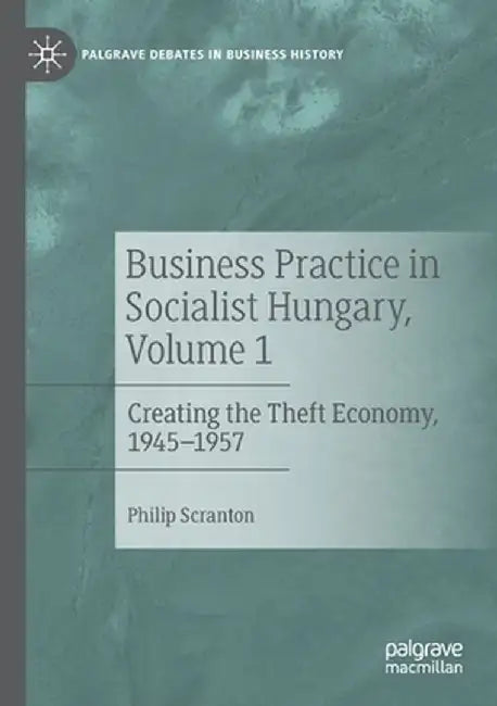 Business Practice in Socialist Hungary, Volume 1: Creating the Theft Economy, 1945-1957 by Philip Scranton