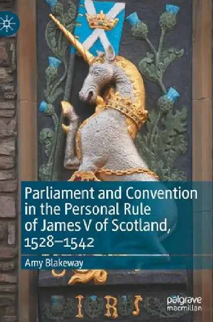 Parliament and Convention in the Personal Rule of James V of Scotland, 1528-1542 by Amy Blakeway