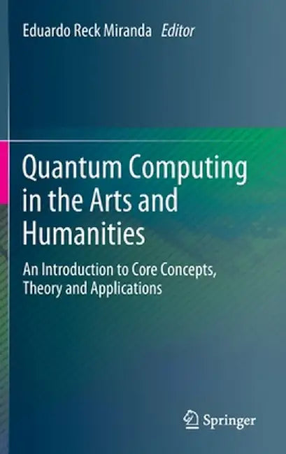 Quantum Computing in the Arts and Humanities: An Introduction to Core Concepts, Theory and Applications by Eduardo Reck Miranda