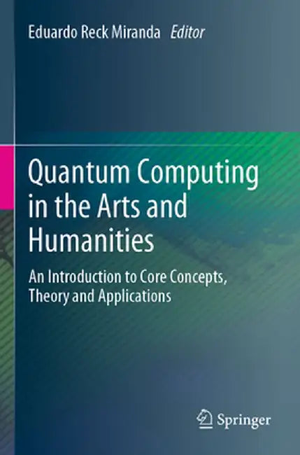 Quantum Computing in the Arts and Humanities: An Introduction to Core Concepts, Theory and Applications by Eduardo Reck Miranda