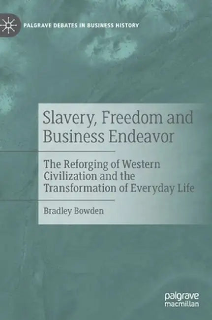 Slavery, Freedom and Business Endeavor: The Reforging of Western Civilization and the Transformation of Everyday Life by Bradley Bowden