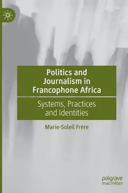 Politics and Journalism in Francophone Africa: Systems, Practices and Identities by Marie-Soleil Frère