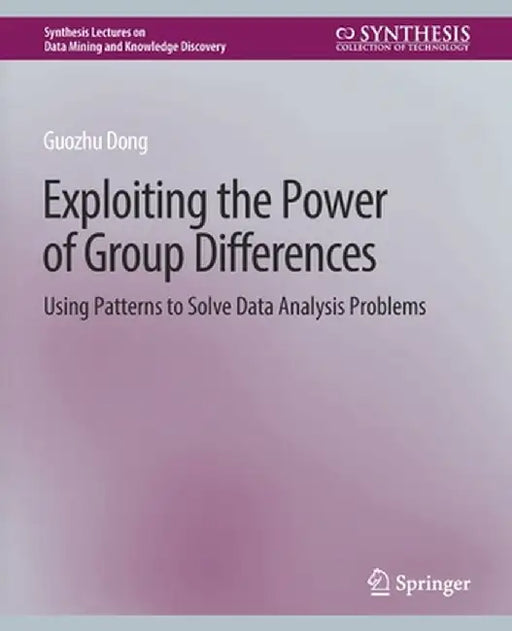 Exploiting the Power of Group Differences: Using Patterns to Solve Data Analysis Problems by Guozhu Dong