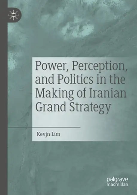 Power, Perception, and Politics in the Making of Iranian Grand Strategy by Kevjn Lim