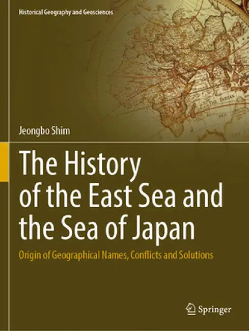 The History of the East Sea and the Sea of Japan: Origin of Geographical Names, Conflicts and Solutions by Jeongbo Shim
