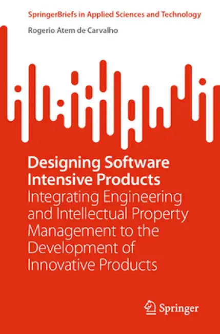 Designing Software Intensive Products: Integrating Engineering and Intellectual Property Management to the Development of Innovative Products by Rogerio Atem de Carvalho