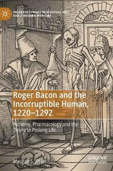 Roger Bacon and the Incorruptible Human, 1220-1292: Alchemy, Pharmacology and the Desire to Prolong Life by Meagan S. Allen