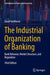 The Industrial Organization of Banking: Bank Behavior, Market Structure, and Regulation by David Vanhoose