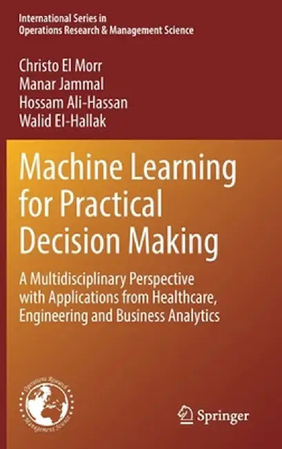 Machine Learning for Practical Decision Making: A Multidisciplinary Perspective with Applications from Healthcare, Engineering and Business Analytics by Christo El Morr